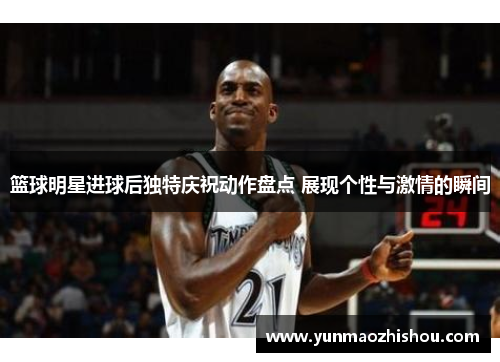 篮球明星进球后独特庆祝动作盘点 展现个性与激情的瞬间