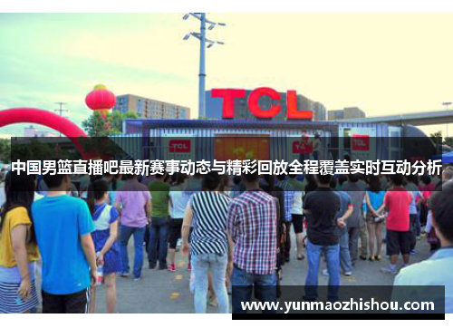 中国男篮直播吧最新赛事动态与精彩回放全程覆盖实时互动分析